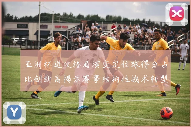 亚洲杯进攻格局演变定位球得分占比创新高揭示赛事结构性战术转型